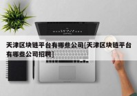 天津区块链平台有哪些公司[天津区块链平台有哪些公司招聘]