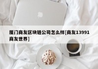 厦门商友区块链公司怎么样[商友13991商友世界]